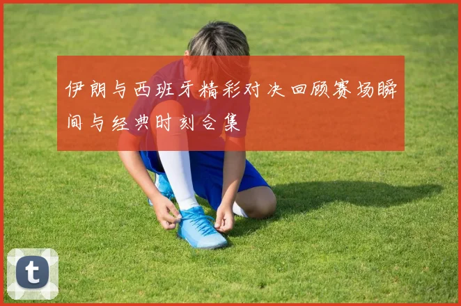 伊朗与西班牙精彩对决回顾赛场瞬间与经典时刻合集